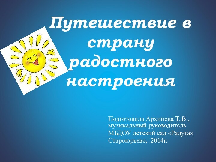 Путешествие в страну радостного настроенияПодготовила Архипова Т.,В., музыкальный руководительМБДОУ детский сад «Радуга» Староюрьево, 2014г.