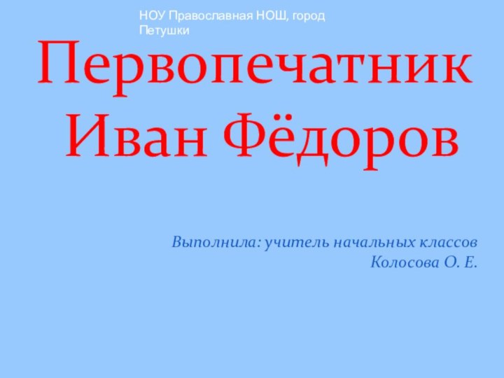 Выполнила: учитель начальных классов Колосова О. Е.Первопечатник
 Иван ФёдоровНОУ Православная НОШ, город Петушки