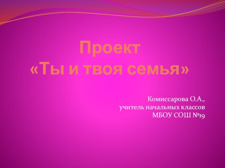 Проект  «Ты и твоя семья»Комиссарова О.А., учитель начальных классовМБОУ СОШ №19