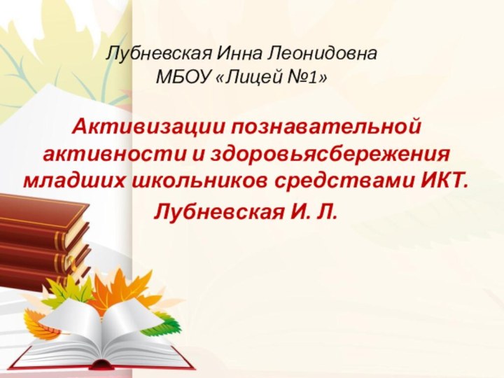 Активизации познавательной активности и здоровьясбережения младших школьников средствами ИКТ.Лубневская И. Л.Лубневская Инна Леонидовна МБОУ «Лицей №1»