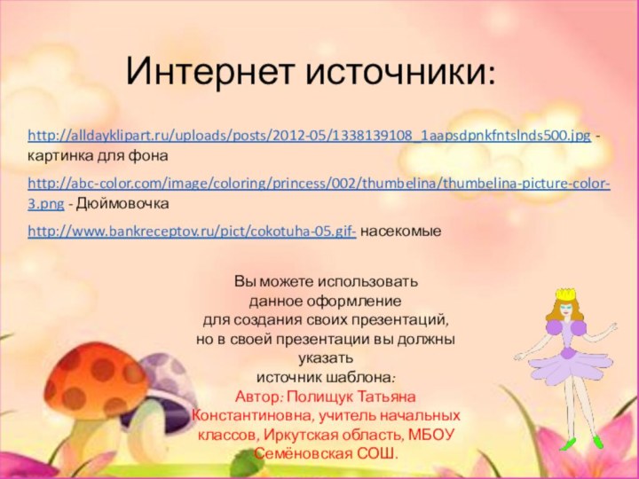 Интернет источники:http://alldayklipart.ru/uploads/posts/2012-05/1338139108_1aapsdpnkfntslnds500.jpg -картинка для фонаhttp://abc-color.com/image/coloring/princess/002/thumbelina/thumbelina-picture-color-3.png - Дюймовочкаhttp://www.bankreceptov.ru/pict/cokotuha-05.gif- насекомыеВы можете использовать данное оформление