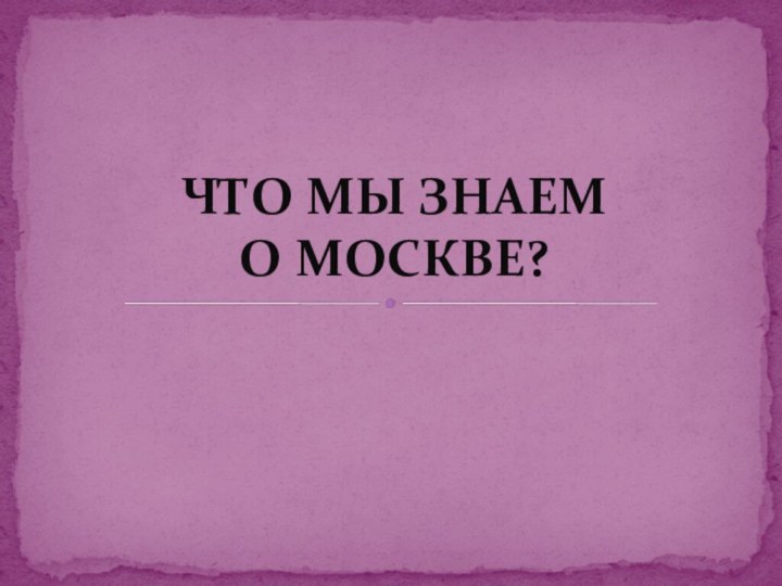 ЧТО МЫ ЗНАЕМ  О МОСКВЕ?