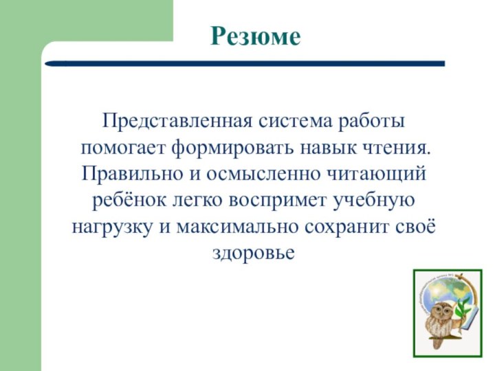 РезюмеПредставленная система работы помогает формировать навык чтения.Правильно и осмысленно читающий ребёнок легко