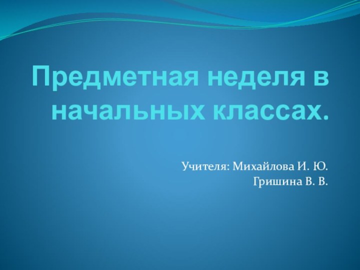 Предметная неделя в начальных классах.Учителя: Михайлова И. Ю.Гришина В. В.