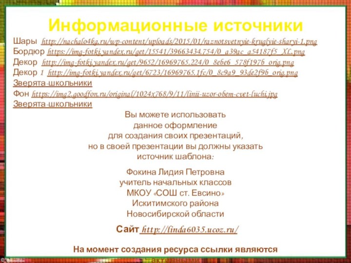 Информационные источникиШары http://nachalo4ka.ru/wp-content/uploads/2015/01/raznotsvetnyie-kruglyie-sharyi-1.pngБордюр https://img-fotki.yandex.ru/get/15541/39663434.754/0_a39ac_a54187f5_XL.pngДекор http://img-fotki.yandex.ru/get/9652/16969765.224/0_8ebe6_578f197b_orig.pngДекор 1 http://img-fotki.yandex.ru/get/6723/16969765.1fc/0_8c9a9_93de2f9b_orig.pngЗверята-школьникиФон https://img2.goodfon.ru/original/1024x768/9/11/linii-uzor-obem-cvet-luchi.jpgЗверята-школьникиНа момент создания ресурса ссылки являются активными