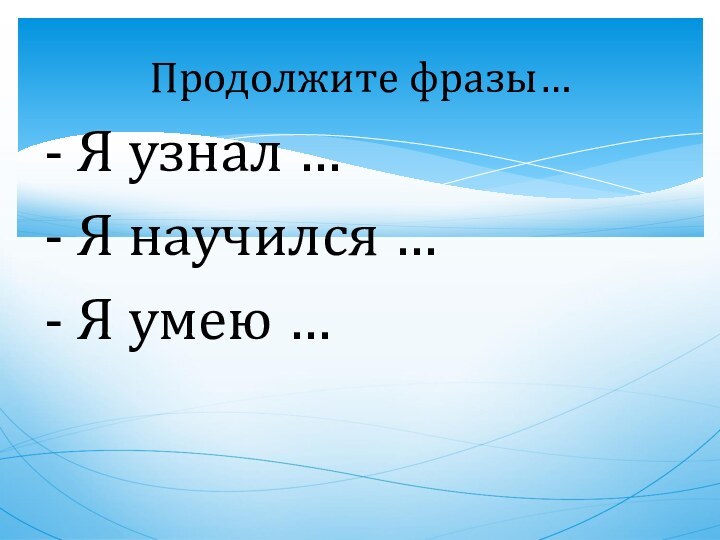 - Я узнал …- Я научился …- Я умею …Продолжите фразы…