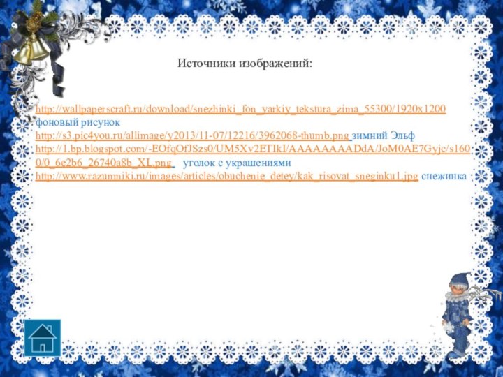 http://wallpaperscraft.ru/download/snezhinki_fon_yarkiy_tekstura_zima_55300/1920x1200  фоновый рисунокhttp://s3.pic4you.ru/allimage/y2013/11-07/12216/3962068-thumb.png зимний Эльфhttp://1.bp.blogspot.com/-EOfqOfJSzs0/UM5Xv2ETIkI/AAAAAAAADdA/JoM0AE7Gyjc/s1600/0_6e2b6_26740a8b_XL.png  уголок с украшениямиhttp://www.razumniki.ru/images/articles/obuchenie_detey/kak_risovat_sneginku1.jpg снежинка Источники изображений: