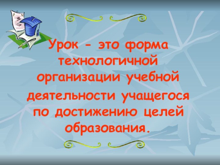 Урок - это форма технологичной организации учебной деятельности учащегося по достижению целей образования.