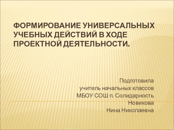 ФОРМИРОВАНИЕ УНИВЕРСАЛЬНЫХ УЧЕБНЫХ ДЕЙСТВИЙ В ХОДЕ ПРОЕКТНОЙ ДЕЯТЕЛЬНОСТИ.Подготовилаучитель начальных классовМБОУ СОШ п. СолидарностьНовиковаНина Николаевна