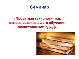 Презентация семинара по теме Проектная технология как основа развивающего обучения воспитанников УДОД методическая разработка