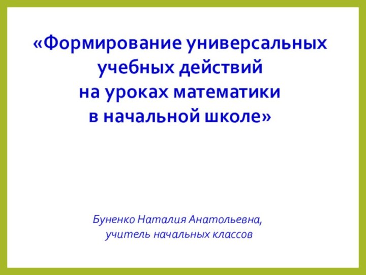 «Формирование универсальных учебных действийна уроках математики в начальной школе»Буненко Наталия Анатольевна, учитель начальных классов