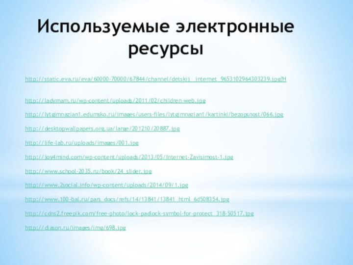 http://static.eva.ru/eva/60000-70000/67844/channel/detskij__internet_9653102964303239.jpg?Hhttp://ladymam.ru/wp-content/uploads/2011/02/children-web.jpghttp://lytgimnazian1.edumsko.ru/images/users-files/lytgimnazian1/kartinki/bezopsnost/066.jpghttp://desktopwallpapers.org.ua/large/201210/20887.jpghttp://life-lab.ru/uploads/images/001.jpghttp://joy4mind.com/wp-content/uploads/2013/05/Internet-Zavisimost-1.jpghttp://www.school-2035.ru/book/24_slider.jpghttp://www.2social.info/wp-content/uploads/2014/09/1.jpg http://www.100-bal.ru/pars_docs/refs/14/13841/13841_html_6d508354.jpghttp://cdns2.freepik.com/free-photo/lock-padlock-symbol-for-protect_318-50517.jpghttp://diason.ru/images/img/698.jpgИспользуемые электронные ресурсы