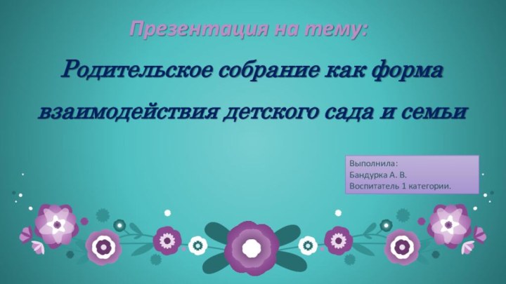 Презентация на тему:Родительское собрание как форма взаимодействия детского сада и семьиВыполнила:Бандурка А. В.Воспитатель 1 категории.