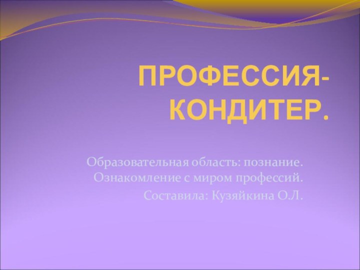 ПРОФЕССИЯ- КОНДИТЕР.Образовательная область: познание. Ознакомление с миром профессий.Составила: Кузяйкина О.Л.