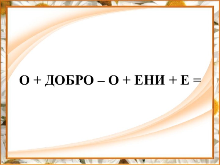 O + ДОБРО – О + ЕНИ + Е =