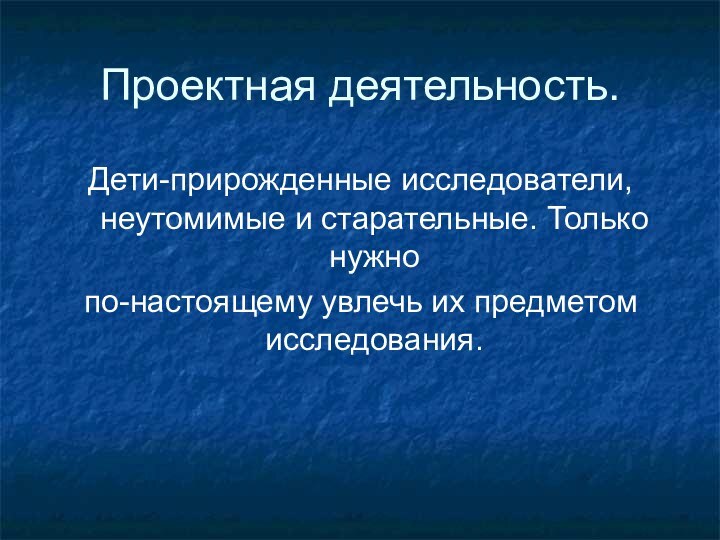 Проектная деятельность.Дети-прирожденные исследователи,неутомимые и старательные. Только нужно по-настоящему увлечь их предметом исследования.