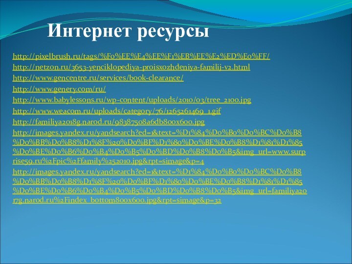 Интернет ресурсыhttp://pixelbrush.ru/tags/%F0%EE%E4%EE%F1%EB%EE%E2%ED%E0%FF/http://netzon.ru/3653-yenciklopediya-proisxozhdeniya-familij-v2.htmlhttp://www.gencentre.ru/services/book-clearance/http://www.genery.com/ru/http://www.babylessons.ru/wp-content/uploads/2010/03/tree_2100.jpghttp://www.weacom.ru/uploads/category/76/1265261469_1.gifhttp://familiya2018g.narod.ru/98387508a6db800x600.jpghttp://images.yandex.ru/yandsearch?ed=1&text=%D1%84%D0%B0%D0%BC%D0%B8%D0%BB%D0%B8%D1%8F%20%D0%BF%D1%80%D0%BE%D0%B8%D1%81%D1%85%D0%BE%D0%B6%D0%B4%D0%B5%D0%BD%D0%B8%D0%B5&img_url=www.surprise59.ru%2Fpic%2Ffamily%252010.jpg&rpt=simage&p=4http://images.yandex.ru/yandsearch?ed=1&text=%D1%84%D0%B0%D0%BC%D0%B8%D0%BB%D0%B8%D1%8F%20%D0%BF%D1%80%D0%BE%D0%B8%D1%81%D1%85%D0%BE%D0%B6%D0%B4%D0%B5%D0%BD%D0%B8%D0%B5&img_url=familiya2017g.narod.ru%2Findex_bottom800x600.jpg&rpt=simage&p=32