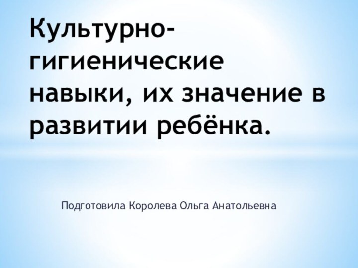 Подготовила Королева Ольга Анатольевна Культурно-гигиенические навыки, их значение в развитии ребёнка.