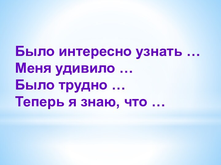 Было интересно узнать … Меня удивило …Было трудно …Теперь я знаю, что …