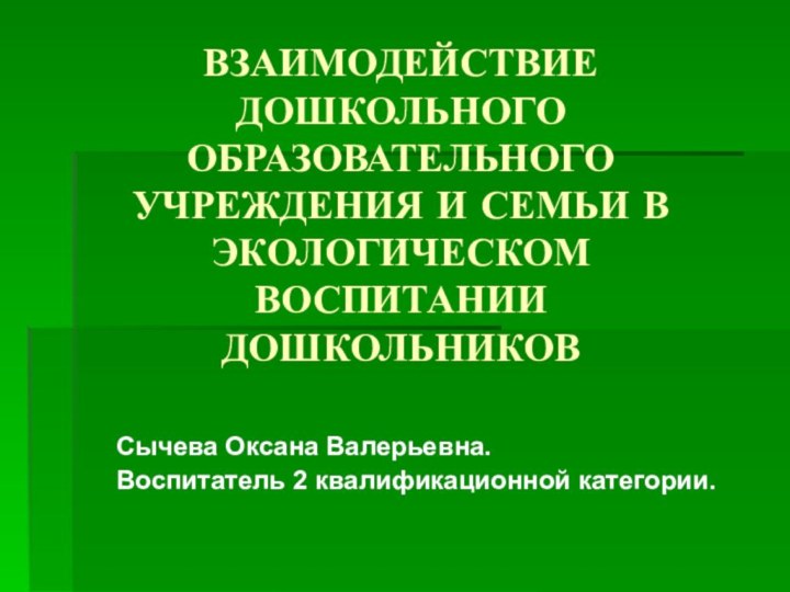 ВЗАИМОДЕЙСТВИЕ ДОШКОЛЬНОГО ОБРАЗОВАТЕЛЬНОГО УЧРЕЖДЕНИЯ И СЕМЬИ В ЭКОЛОГИЧЕСКОМ ВОСПИТАНИИ ДОШКОЛЬНИКОВСычева Оксана Валерьевна.Воспитатель 2 квалификационной категории.