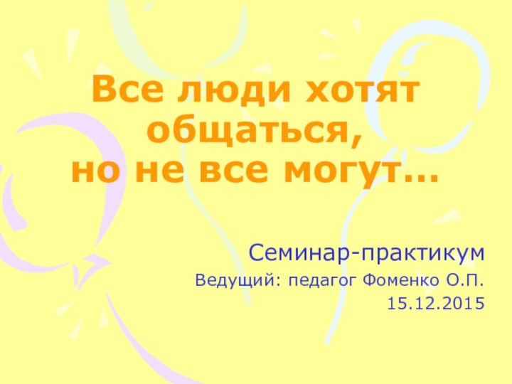 Все люди хотят общаться,  но не все могут…Семинар-практикумВедущий: педагог Фоменко О.П.15.12.2015