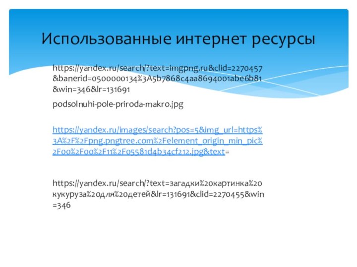 Использованные интернет ресурсыhttps://yandex.ru/search/?text=imgpng.ru&clid=2270457&banerid=0500000134%3A5b7868c4aa8694001abe6b81&win=346&lr=131691podsolnuhi-pole-priroda-makro.jpghttps://yandex.ru/images/search?pos=5&img_url=https%3A%2F%2Fpng.pngtree.com%2Felement_origin_min_pic%2F00%2F00%2F11%2F05581d4b34cf212.jpg&text=Картинка%20кукуруза%20для%20детей%20—%20сhttps://yandex.ru/images/search?pos=5&img_url=https%3A%2F%2Fpng.pngtree.com%2Felement_origin_min_pic%2F00%2F00%2F11%2F05581d4b34cf212.jpg&text=Картинка%20кукуруза%20для%20детей%20—%20смотрите%20картинки%20Яндекс.Картинки›картинка%20кукуруза%20для%20детей&lr=131691&rpt=simageмотрите%20картинки%20Яндекс.Картинки›картинкаhttps://yandex.ru/images/search?pos=5&img_url=https%3A%2F%2Fpng.pngtree.com%2Felement_origin_min_pic%2F00%2F00%2F11%2F05581d4b34cf212.jpg&text=https://yandex.ru/search/?text=загадки%20картинка%20кукуруза%20для%20детей&lr=131691&clid=2270455&win=346