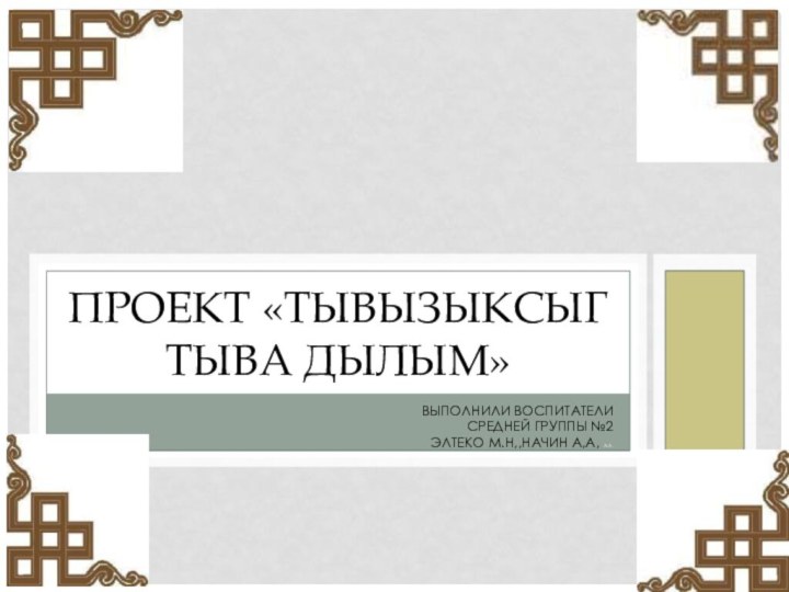 Выполнили воспитатели средней группы №2 Элтеко М.Н,,Начин А,А, А.А.Проект «Тывызыксыг тыва дылым»