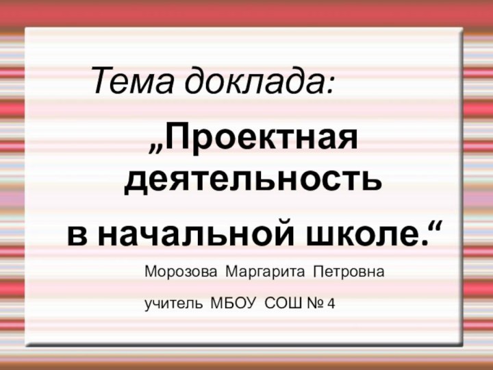 Тема доклада: „Проектная деятельность в начальной школе.“					Морозова Маргарита Петровна 					учитель МБОУ СОШ № 4