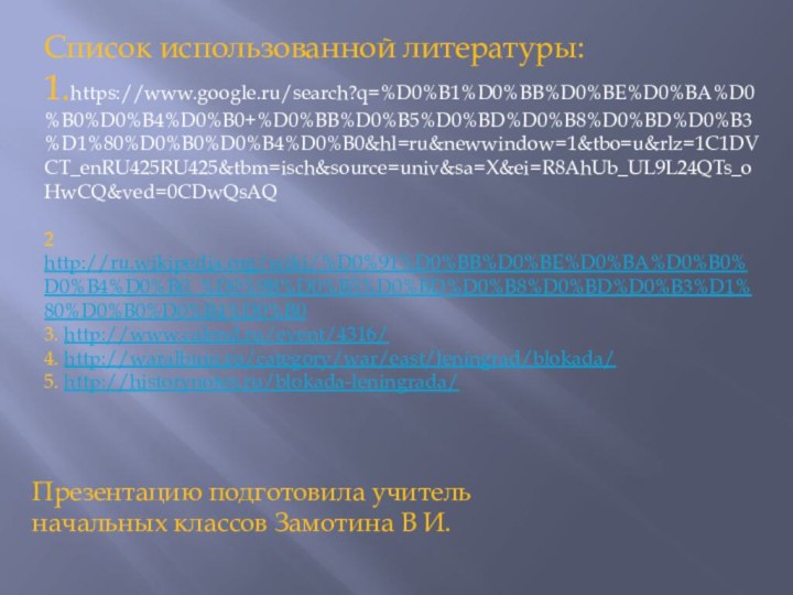 Список использованной литературы:1.https://www.google.ru/search?q=%D0%B1%D0%BB%D0%BE%D0%BA%D0%B0%D0%B4%D0%B0+%D0%BB%D0%B5%D0%BD%D0%B8%D0%BD%D0%B3%D1%80%D0%B0%D0%B4%D0%B0&hl=ru&newwindow=1&tbo=u&rlz=1C1DVCT_enRU425RU425&tbm=isch&source=univ&sa=X&ei=R8AhUb_UL9L24QTs_oHwCQ&ved=0CDwQsAQ2 http://ru.wikipedia.org/wiki/%D0%91%D0%BB%D0%BE%D0%BA%D0%B0%D0%B4%D0%B0_%D0%9B%D0%B5%D0%BD%D0%B8%D0%BD%D0%B3%D1%80%D0%B0%D0%B4%D0%B03. http://www.calend.ru/event/4316/4. http://waralbum.ru/category/war/east/leningrad/blokada/5. http://historynotes.ru/blokada-leningrada/ Презентацию подготовила учитель начальных классов Замотина В И.