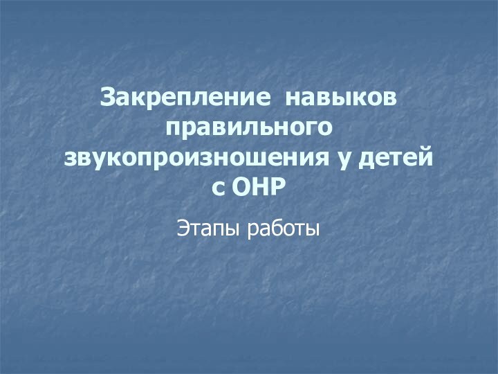 Закрепление навыков правильного звукопроизношения у детей  с ОНРЭтапы работы