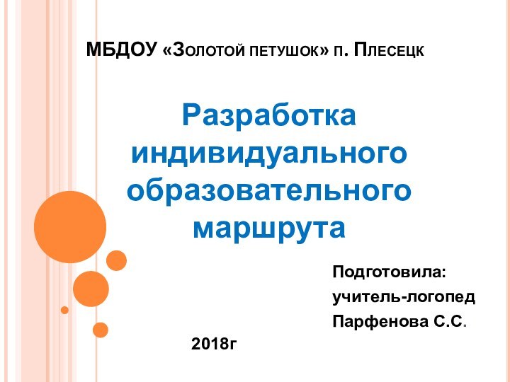 МБДОУ «Золотой петушок» п. ПлесецкПодготовила:учитель-логопедПарфенова С.С.Разработка индивидуального образовательного маршрута2018г