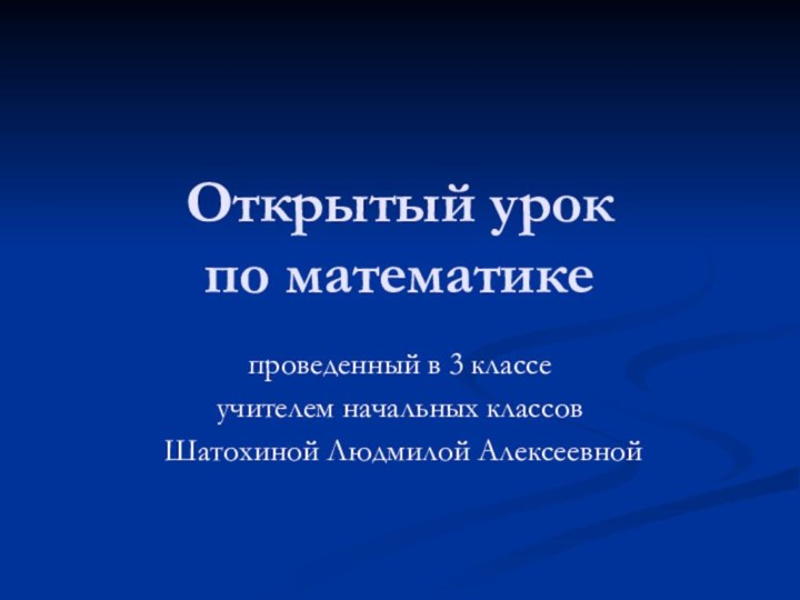 Открытый урок  по математике проведенный в 3 классеучителем начальных классов Шатохиной Людмилой Алексеевной