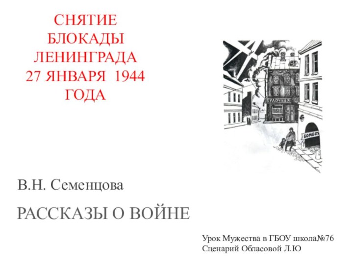 В.Н. СеменцоваРАССКАЗЫ О ВОЙНЕСНЯТИЕ БЛОКАДЫ ЛЕНИНГРАДА27 ЯНВАРЯ 1944 ГОДАУрок Мужества в ГБОУ школа№76Сценарий Обласовой Л.Ю