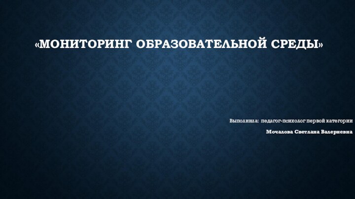          «МОНИТОРИНГ ОБРАЗОВАТЕЛЬНОЙ СРЕДЫ» Выполнила: педагог-психолог первой категорииМочалова Светлана Валериевна