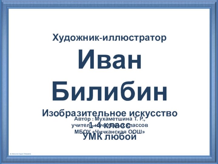 Художник-иллюстраторИван БилибинИзобразительное искусство1-4 классУМК любойАвтор : Мухаметшина Т. Р., учитель начальных классовМБОУ «Чичканская ООШ»