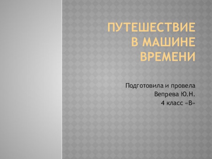 Путешествие  в машине времени Подготовила и провела Вепрева Ю.Н.4 класс «В»