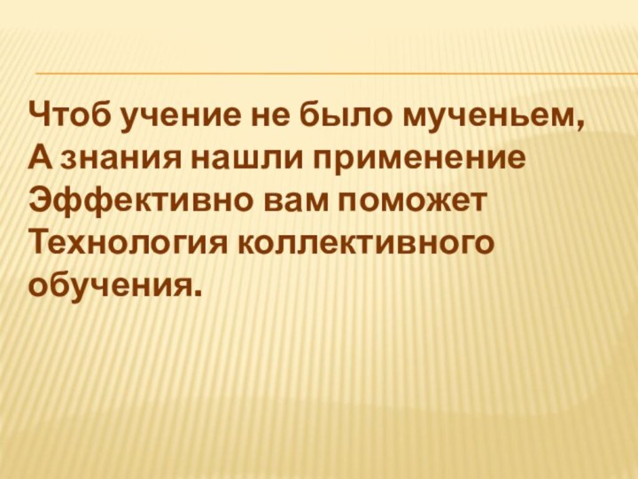 Чтоб учение не было мученьем, А знания нашли применение Эффективно вам поможет Технология коллективного обучения.