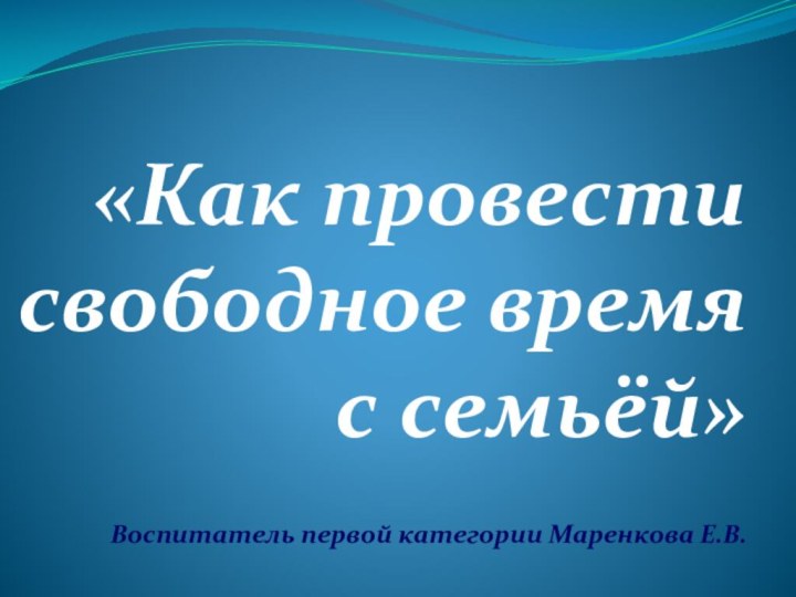 «Как провести свободное время с семьёй» Воспитатель первой категории Маренкова Е.В.