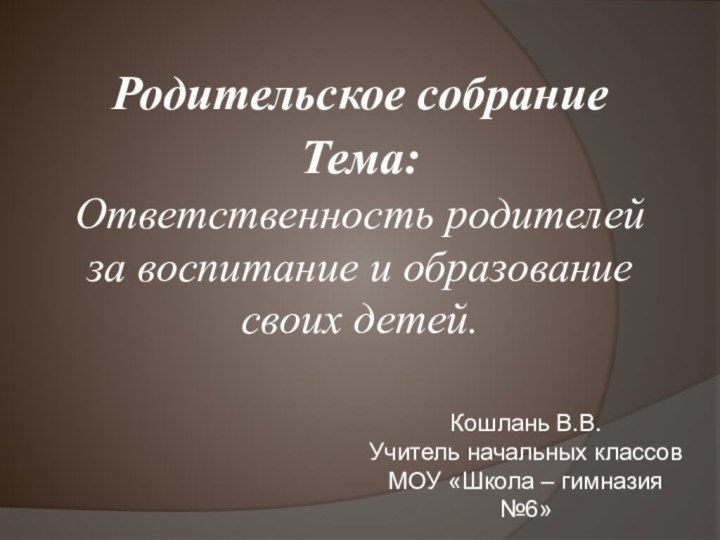 Родительское собраниеТема: Ответственность родителей за воспитание и образование своих детей.  Кошлань В.В.Учитель начальных