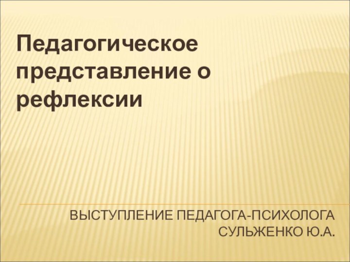 ВЫСТУПЛЕНИЕ ПЕДАГОГА-ПСИХОЛОГА СУЛЬЖЕНКО Ю.А.Педагогическое представление о рефлексии