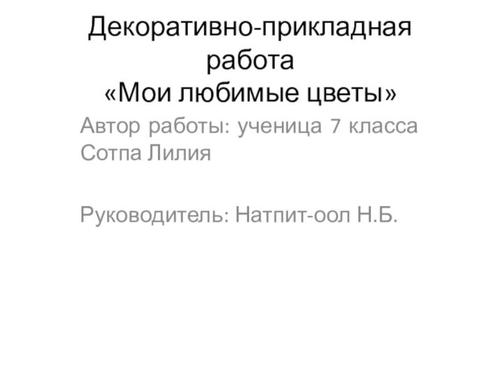 Декоративно-прикладная работа «Мои любимые цветы» Автор работы: ученица 7 класса Сотпа Лилия Руководитель: Натпит-оол Н.Б.