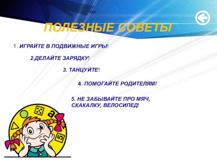 ПОЛЕЗНЫЕ СОВЕТЫ1. ИГРАЙТЕ В ПОДВИЖНЫЕ ИГРЫ!2.ДЕЛАЙТЕ ЗАРЯДКУ!3. ТАНЦУЙТЕ!4. ПОМОГАЙТЕ РОДИТЕЛЯМ!5. НЕ ЗАБЫВАЙТЕ ПРО МЯЧ, СКАКАЛКУ, ВЕЛОСИПЕД!