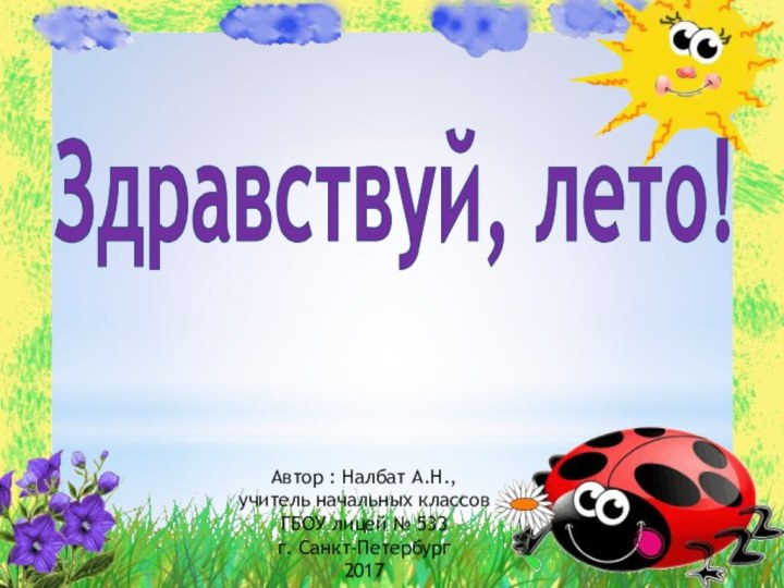 Здравствуй, лето!Автор : Налбат А.Н., учитель начальных классовГБОУ лицей № 533г. Санкт-Петербург2017