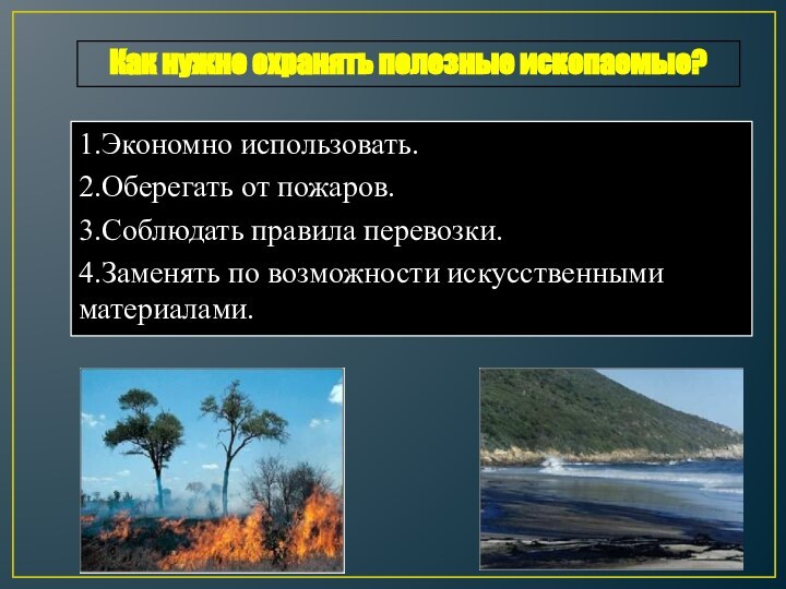 1.Экономно использовать.2.Оберегать от пожаров.3.Соблюдать правила перевозки.4.Заменять по возможности искусственными материалами.Как нужно охранять полезные ископаемые?