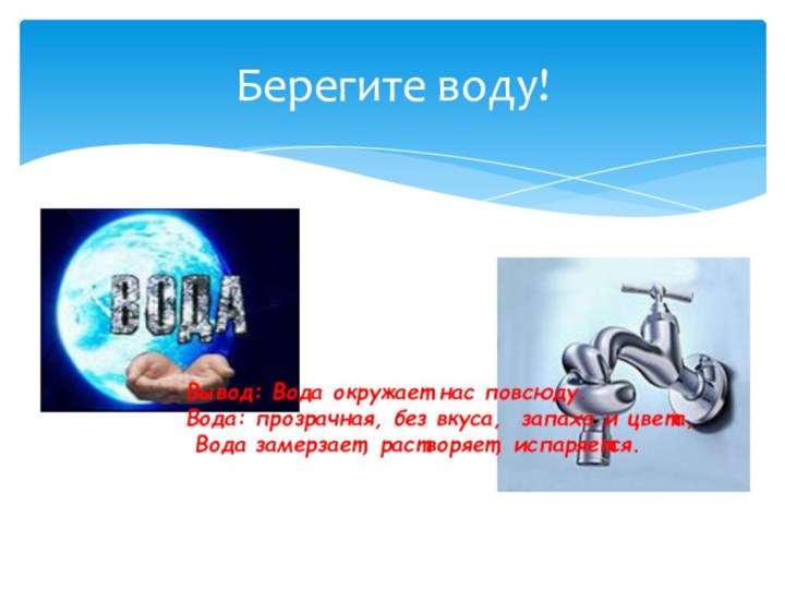 Берегите воду!Вывод: Вода окружает нас повсюду.Вода: прозрачная, без вкуса, запаха и цвета, Вода замерзает, растворяет, испаряется.