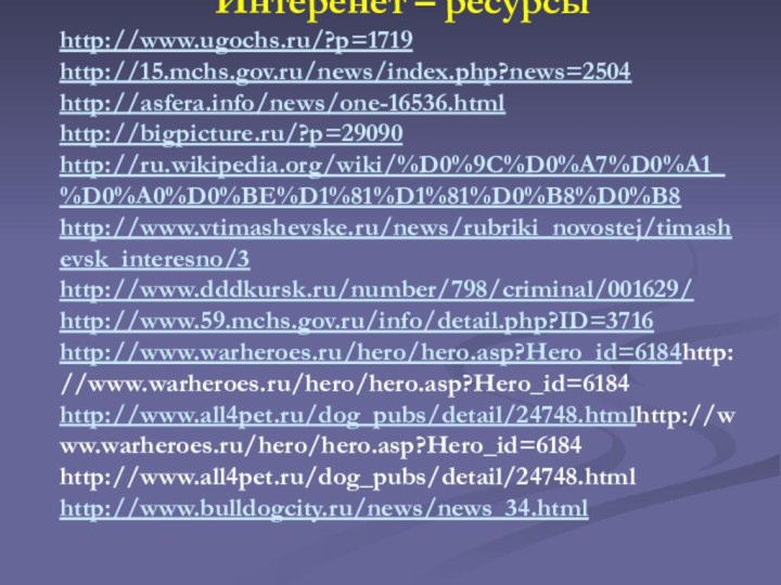 Интеренет – ресурсыhttp://www.ugochs.ru/?p=1719http://15.mchs.gov.ru/news/index.php?news=2504http://asfera.info/news/one-16536.htmlhttp://bigpicture.ru/?p=29090http://ru.wikipedia.org/wiki/%D0%9C%D0%A7%D0%A1_%D0%A0%D0%BE%D1%81%D1%81%D0%B8%D0%B8http://www.vtimashevske.ru/news/rubriki_novostej/timashevsk_interesno/3http://www.dddkursk.ru/number/798/criminal/001629/http://www.59.mchs.gov.ru/info/detail.php?ID=3716http://www.warheroes.ru/hero/hero.asp?Hero_id=6184http://www.warheroes.ru/hero/hero.asp?Hero_id=6184 http://www.all4pet.ru/dog_pubs/detail/24748.htmlhttp://www.warheroes.ru/hero/hero.asp?Hero_id=6184 http://www.all4pet.ru/dog_pubs/detail/24748.html http://www.bulldogcity.ru/news/news_34.html