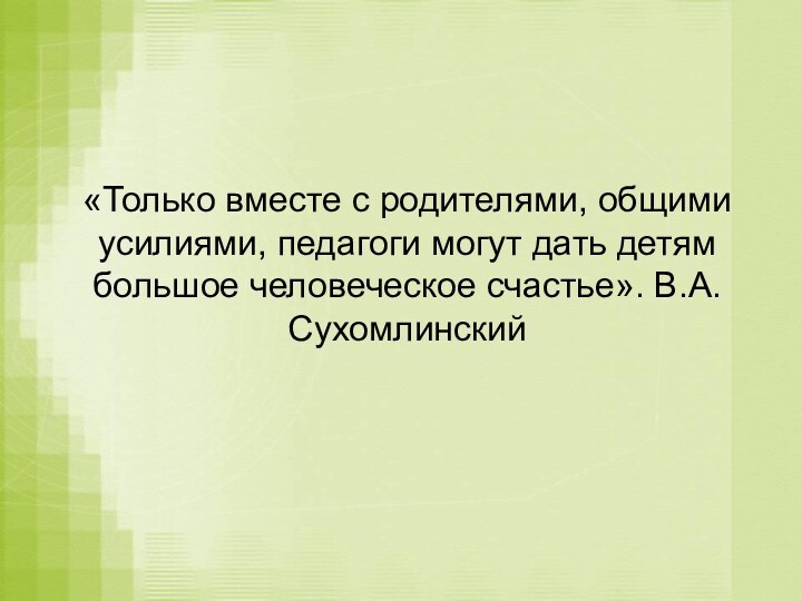 «Только вместе с родителями, общими усилиями, педагоги могут дать детям большое человеческое счастье». В.А.Сухомлинский