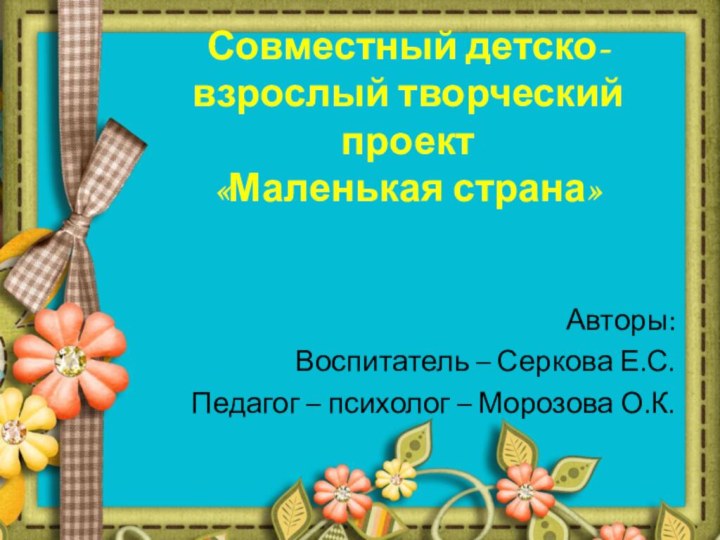 Совместный детско-взрослый творческий проект  «Маленькая страна» Авторы: Воспитатель – Серкова Е.С.Педагог