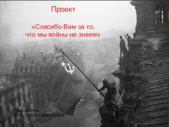 Проект«Спасибо Вам за то, что мы войны не знаем»Разработчик: Мугу Татьяна Викторовна