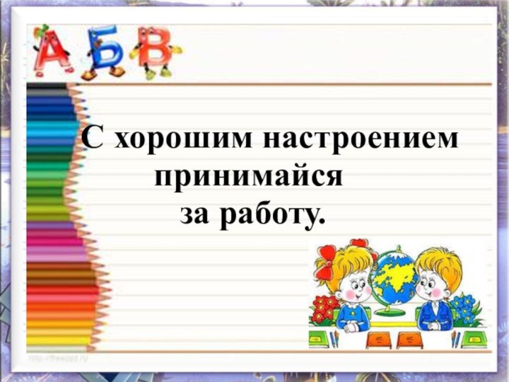 С хорошим настроением   принимайся за работу.